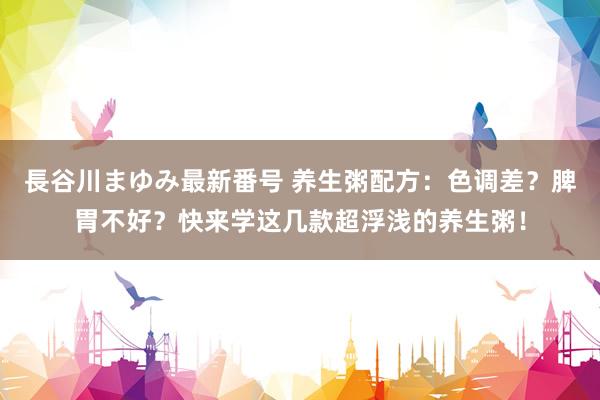 長谷川まゆみ最新番号 养生粥配方：色调差？脾胃不好？快来学这几款超浮浅的养生粥！