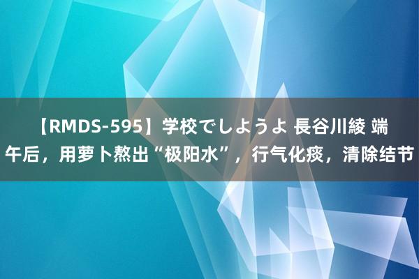 【RMDS-595】学校でしようよ 長谷川綾 端午后，用萝卜熬出“极阳水”，行气化痰，清除结节