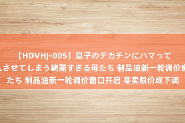 【HDVHJ-005】息子のデカチンにハマってしまい毎日のように挿入させてしまう綺麗すぎる母たち 制品油新一轮调价窗口开启 零卖限价或下调