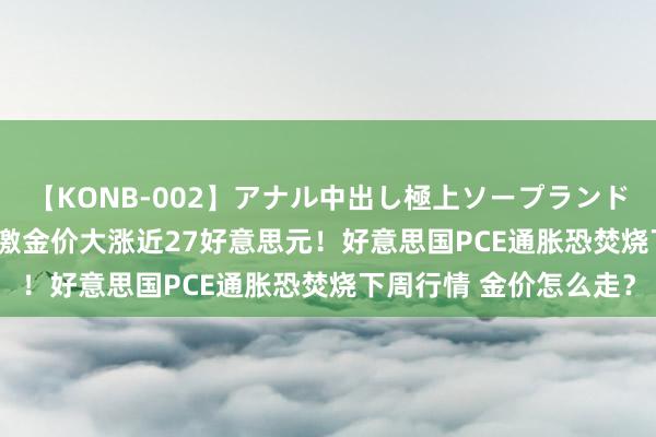 【KONB-002】アナル中出し極上ソープランドBEST4時間 鲍威尔刺激金价大涨近27好意思元！好意思国PCE通胀恐焚烧下周行情 金价怎么走？