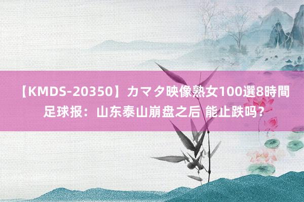 【KMDS-20350】カマタ映像熟女100選8時間 足球报：山东泰山崩盘之后 能止跌吗？