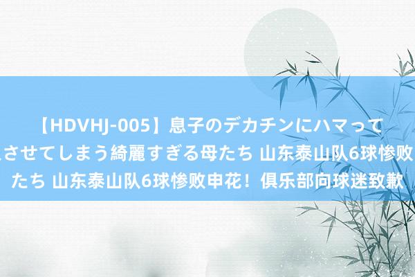 【HDVHJ-005】息子のデカチンにハマってしまい毎日のように挿入させてしまう綺麗すぎる母たち 山东泰山队6球惨败申花！俱乐部向球迷致歉