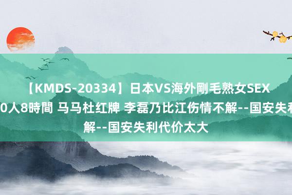 【KMDS-20334】日本VS海外剛毛熟女SEX対決！！40人8時間 马马杜红牌 李磊乃比江伤情不解--国安失利代价太大