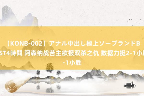 【KONB-002】アナル中出し極上ソープランドBEST4時間 阿森纳战苦主欲报双杀之仇 数据力挺2-1小胜