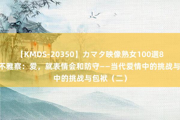 【KMDS-20350】カマタ映像熟女100選8時間 面孔不雅察：爱，就表情会和防守——当代爱情中的挑战与包袱（二）