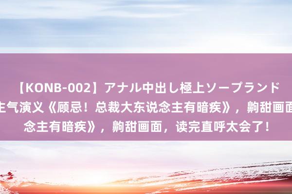 【KONB-002】アナル中出し極上ソープランドBEST4時間 东说念主气演义《顾忌！总裁大东说念主有暗疾》，齁甜画面，读完直呼太会了！