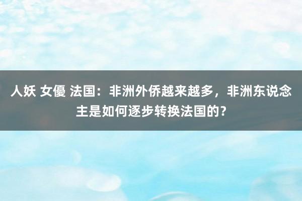 人妖 女優 法国：非洲外侨越来越多，非洲东说念主是如何逐步转换法国的？