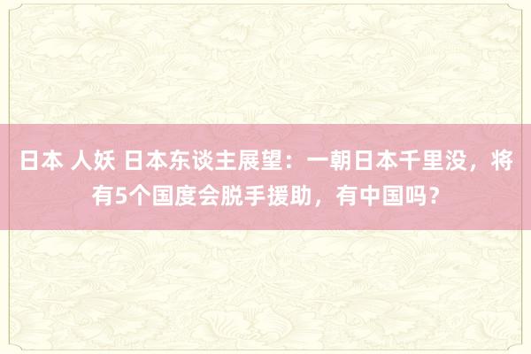 日本 人妖 日本东谈主展望：一朝日本千里没，将有5个国度会脱手援助，有中国吗？