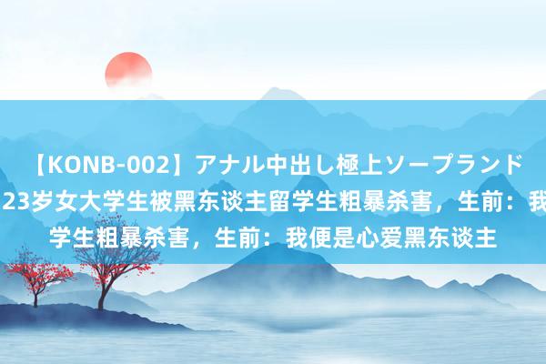 【KONB-002】アナル中出し極上ソープランドBEST4時間 故事：23岁女大学生被黑东谈主留学生粗暴杀害，生前：我便是心爱黑东谈主