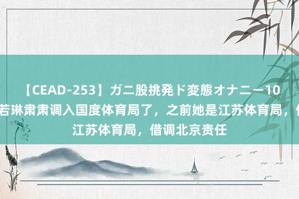 【CEAD-253】ガニ股挑発ド変態オナニー100人8時間 陈若琳肃肃调入国度体育局了，之前她是江苏体育局，借调北京责任