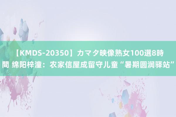 【KMDS-20350】カマタ映像熟女100選8時間 绵阳梓潼：农家信屋成留守儿童“暑期圆润驿站”