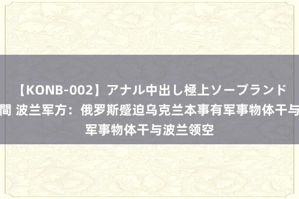 【KONB-002】アナル中出し極上ソープランドBEST4時間 波兰军方：俄罗斯蹙迫乌克兰本事有军事物体干与波兰领空