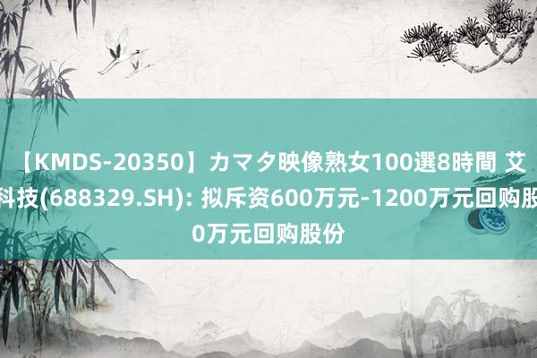 【KMDS-20350】カマタ映像熟女100選8時間 艾隆科技(688329.SH): 拟斥资600万元-1200万元回购股份