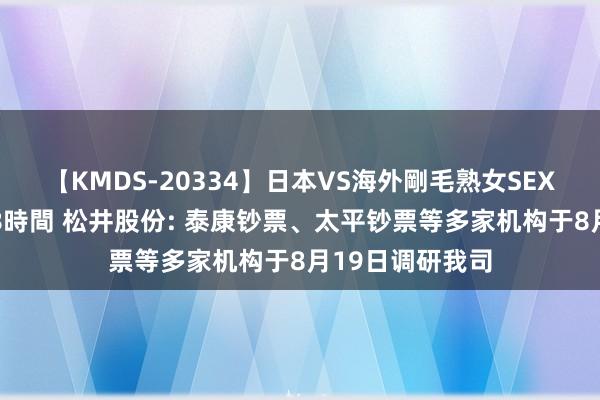 【KMDS-20334】日本VS海外剛毛熟女SEX対決！！40人8時間 松井股份: 泰康钞票、太平钞票等多家机构于8月19日调研我司