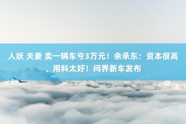 人妖 夫妻 卖一辆车亏3万元！余承东：资本很高、用料太好！问界新车发布