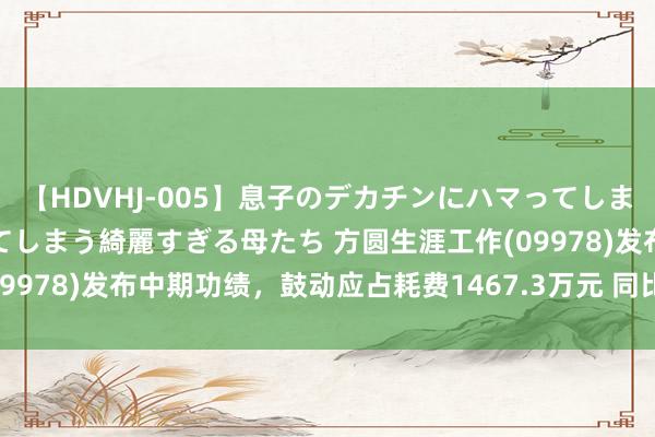 【HDVHJ-005】息子のデカチンにハマってしまい毎日のように挿入させてしまう綺麗すぎる母たち 方圆生涯工作(09978)发布中期功绩，鼓动应占耗费1467.3万元 同比收窄35.96%