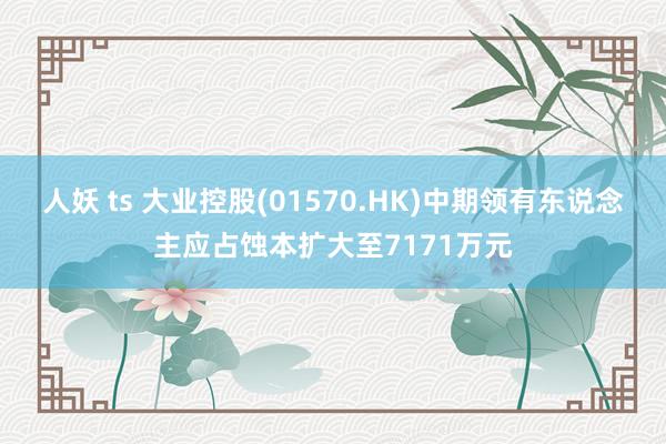 人妖 ts 大业控股(01570.HK)中期领有东说念主应占蚀本扩大至7171万元