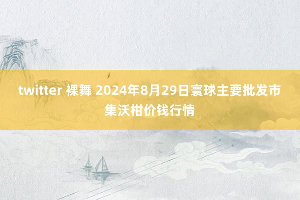 twitter 裸舞 2024年8月29日寰球主要批发市集沃柑价钱行情