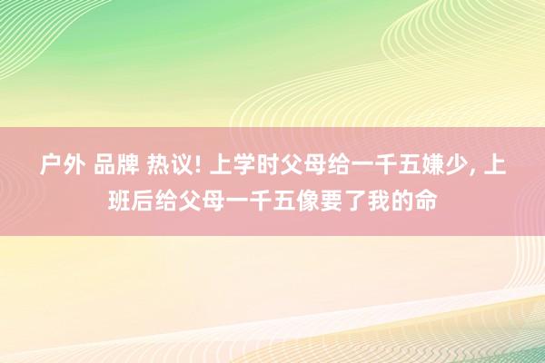 户外 品牌 热议! 上学时父母给一千五嫌少， 上班后给父母一千五像要了我的命