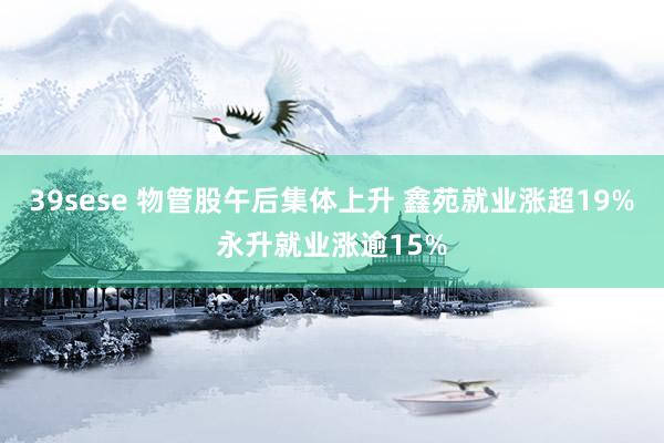 39sese 物管股午后集体上升 鑫苑就业涨超19%永升就业涨逾15%