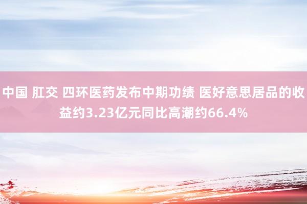 中国 肛交 四环医药发布中期功绩 医好意思居品的收益约3.23亿元同比高潮约66.4%