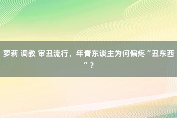 萝莉 调教 审丑流行，年青东谈主为何偏疼“丑东西”？