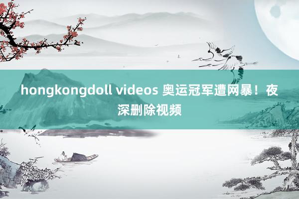 hongkongdoll videos 奥运冠军遭网暴！夜深删除视频