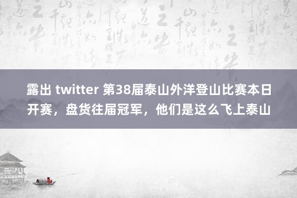 露出 twitter 第38届泰山外洋登山比赛本日开赛，盘货往届冠军，他们是这么飞上泰山