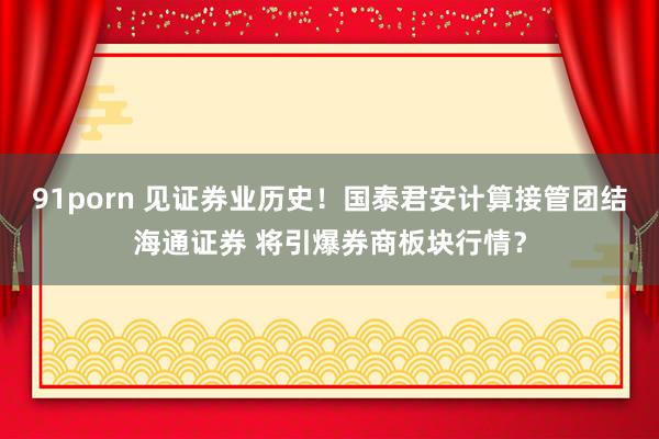 91porn 见证券业历史！国泰君安计算接管团结海通证券 将引爆券商板块行情？