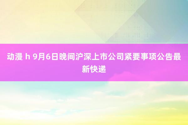 动漫 h 9月6日晚间沪深上市公司紧要事项公告最新快递