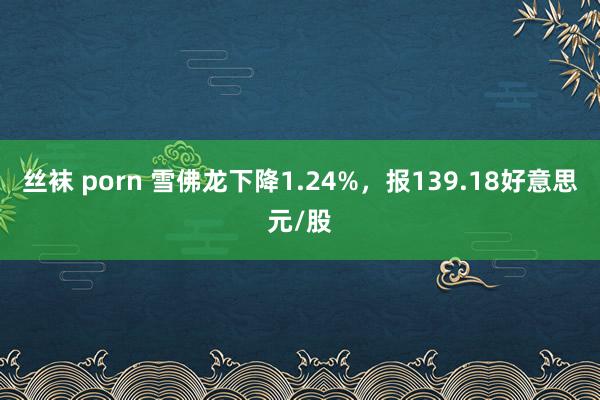 丝袜 porn 雪佛龙下降1.24%，报139.18好意思元/股