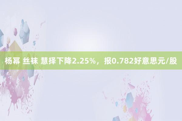 杨幂 丝袜 慧择下降2.25%，报0.782好意思元/股