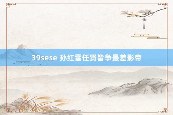 39sese 孙红雷任贤皆争最差影帝