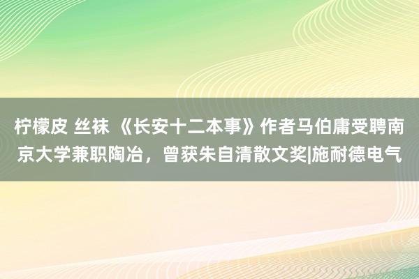 柠檬皮 丝袜 《长安十二本事》作者马伯庸受聘南京大学兼职陶冶，曾获朱自清散文奖|施耐德电气