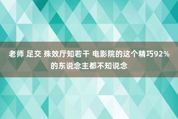 老师 足交 殊效厅知若干 电影院的这个精巧92%的东说念主都不知说念