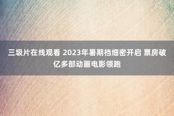 三圾片在线观看 2023年暑期档细密开启 票房破亿多部动画电影领跑