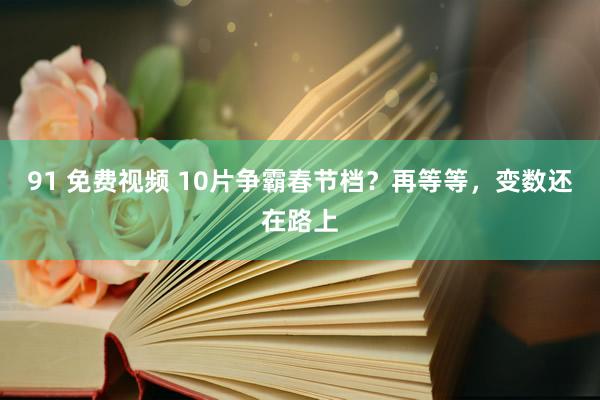 91 免费视频 10片争霸春节档？再等等，变数还在路上