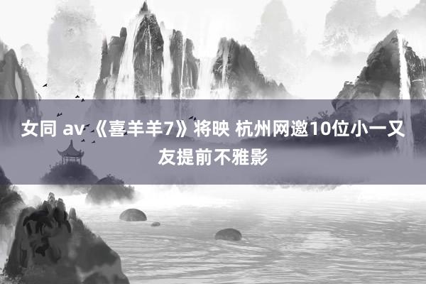 女同 av 《喜羊羊7》将映 杭州网邀10位小一又友提前不雅影