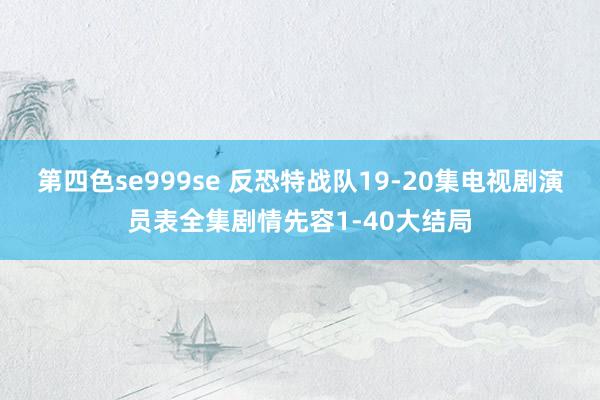 第四色se999se 反恐特战队19-20集电视剧演员表全集剧情先容1-40大结局