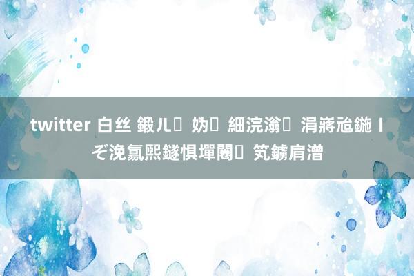 twitter 白丝 鍛ㄦ妫細浣滃涓嶈兘鍦ㄧぞ浼氱煕鐩惧墠闂笂鐪肩潧