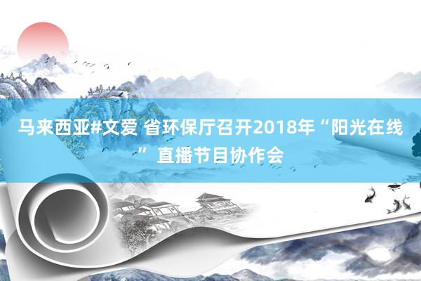 马来西亚#文爱 省环保厅召开2018年“阳光在线” 直播节目协作会