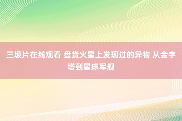 三圾片在线观看 盘货火星上发现过的异物 从金字塔到星球军舰