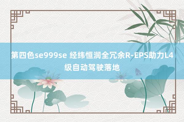 第四色se999se 经纬恒润全冗余R-EPS助力L4级自动驾驶落地