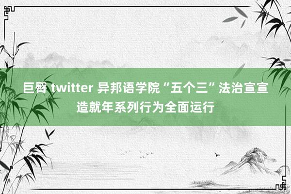 巨臀 twitter 异邦语学院“五个三”法治宣宣造就年系列行为全面运行