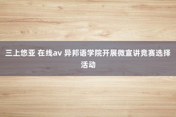 三上悠亚 在线av 异邦语学院开展微宣讲竞赛选择活动