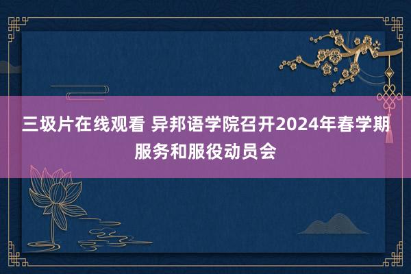 三圾片在线观看 异邦语学院召开2024年春学期服务和服役动员会