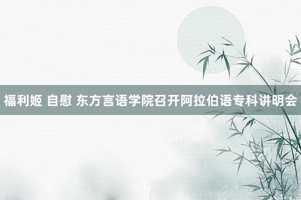 福利姬 自慰 东方言语学院召开阿拉伯语专科讲明会