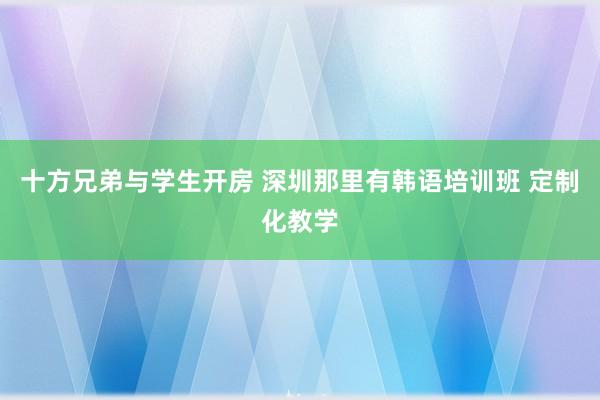 十方兄弟与学生开房 深圳那里有韩语培训班 定制化教学