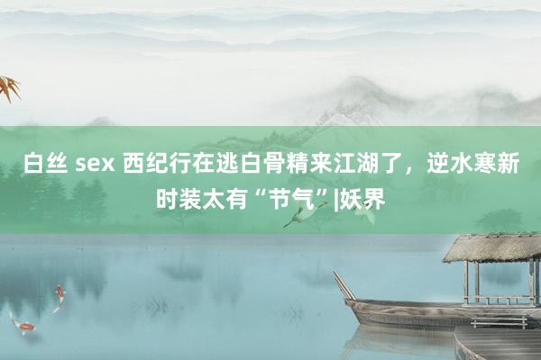 白丝 sex 西纪行在逃白骨精来江湖了，逆水寒新时装太有“节气”|妖界