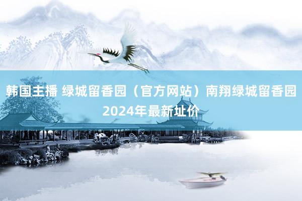 韩国主播 绿城留香园（官方网站）南翔绿城留香园2024年最新址价